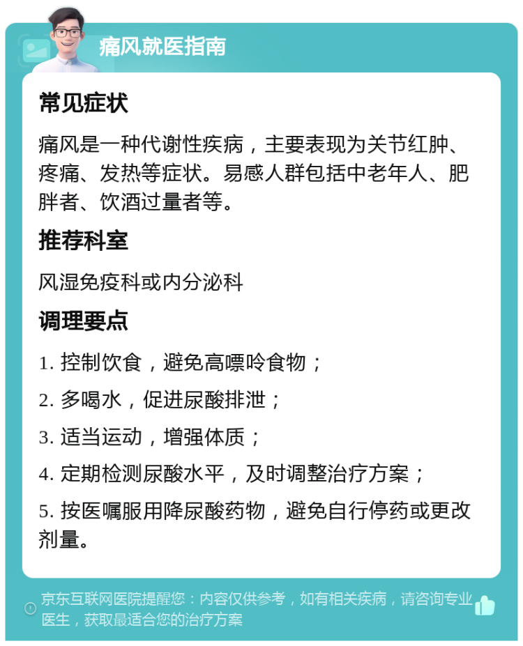 痛风就医指南 常见症状 痛风是一种代谢性疾病，主要表现为关节红肿、疼痛、发热等症状。易感人群包括中老年人、肥胖者、饮酒过量者等。 推荐科室 风湿免疫科或内分泌科 调理要点 1. 控制饮食，避免高嘌呤食物； 2. 多喝水，促进尿酸排泄； 3. 适当运动，增强体质； 4. 定期检测尿酸水平，及时调整治疗方案； 5. 按医嘱服用降尿酸药物，避免自行停药或更改剂量。