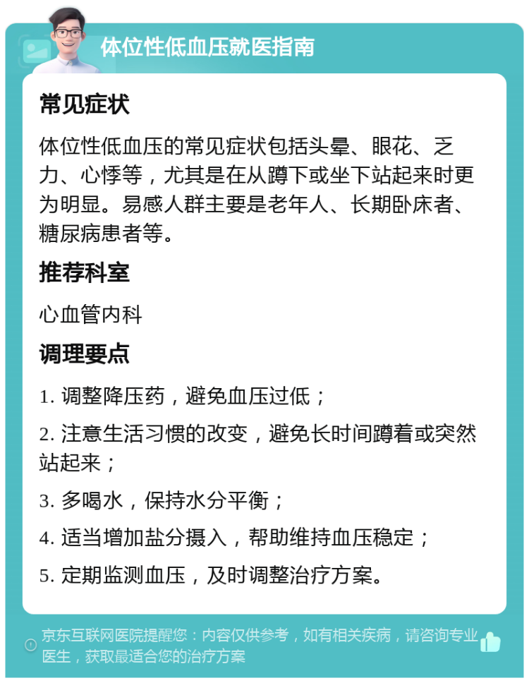 体位性低血压就医指南 常见症状 体位性低血压的常见症状包括头晕、眼花、乏力、心悸等，尤其是在从蹲下或坐下站起来时更为明显。易感人群主要是老年人、长期卧床者、糖尿病患者等。 推荐科室 心血管内科 调理要点 1. 调整降压药，避免血压过低； 2. 注意生活习惯的改变，避免长时间蹲着或突然站起来； 3. 多喝水，保持水分平衡； 4. 适当增加盐分摄入，帮助维持血压稳定； 5. 定期监测血压，及时调整治疗方案。