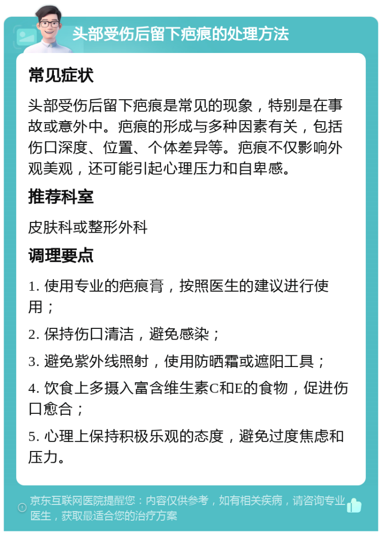 头部受伤后留下疤痕的处理方法 常见症状 头部受伤后留下疤痕是常见的现象，特别是在事故或意外中。疤痕的形成与多种因素有关，包括伤口深度、位置、个体差异等。疤痕不仅影响外观美观，还可能引起心理压力和自卑感。 推荐科室 皮肤科或整形外科 调理要点 1. 使用专业的疤痕膏，按照医生的建议进行使用； 2. 保持伤口清洁，避免感染； 3. 避免紫外线照射，使用防晒霜或遮阳工具； 4. 饮食上多摄入富含维生素C和E的食物，促进伤口愈合； 5. 心理上保持积极乐观的态度，避免过度焦虑和压力。