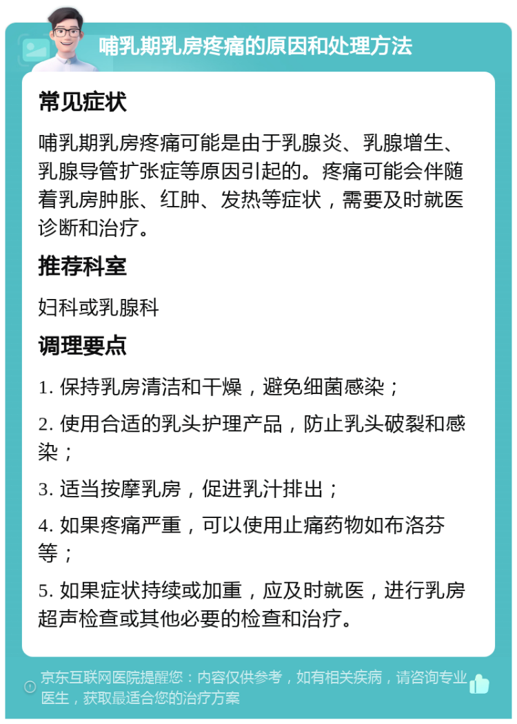 哺乳期乳房疼痛的原因和处理方法 常见症状 哺乳期乳房疼痛可能是由于乳腺炎、乳腺增生、乳腺导管扩张症等原因引起的。疼痛可能会伴随着乳房肿胀、红肿、发热等症状，需要及时就医诊断和治疗。 推荐科室 妇科或乳腺科 调理要点 1. 保持乳房清洁和干燥，避免细菌感染； 2. 使用合适的乳头护理产品，防止乳头破裂和感染； 3. 适当按摩乳房，促进乳汁排出； 4. 如果疼痛严重，可以使用止痛药物如布洛芬等； 5. 如果症状持续或加重，应及时就医，进行乳房超声检查或其他必要的检查和治疗。