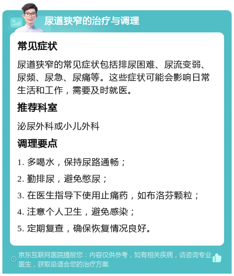 尿道狭窄的治疗与调理 常见症状 尿道狭窄的常见症状包括排尿困难、尿流变弱、尿频、尿急、尿痛等。这些症状可能会影响日常生活和工作，需要及时就医。 推荐科室 泌尿外科或小儿外科 调理要点 1. 多喝水，保持尿路通畅； 2. 勤排尿，避免憋尿； 3. 在医生指导下使用止痛药，如布洛芬颗粒； 4. 注意个人卫生，避免感染； 5. 定期复查，确保恢复情况良好。