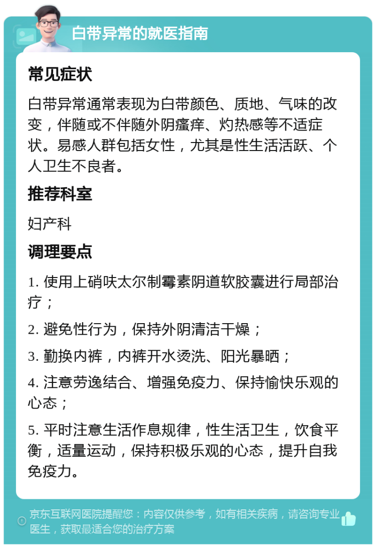 白带异常的就医指南 常见症状 白带异常通常表现为白带颜色、质地、气味的改变，伴随或不伴随外阴瘙痒、灼热感等不适症状。易感人群包括女性，尤其是性生活活跃、个人卫生不良者。 推荐科室 妇产科 调理要点 1. 使用上硝呋太尔制霉素阴道软胶囊进行局部治疗； 2. 避免性行为，保持外阴清洁干燥； 3. 勤换内裤，内裤开水烫洗、阳光暴晒； 4. 注意劳逸结合、增强免疫力、保持愉快乐观的心态； 5. 平时注意生活作息规律，性生活卫生，饮食平衡，适量运动，保持积极乐观的心态，提升自我免疫力。