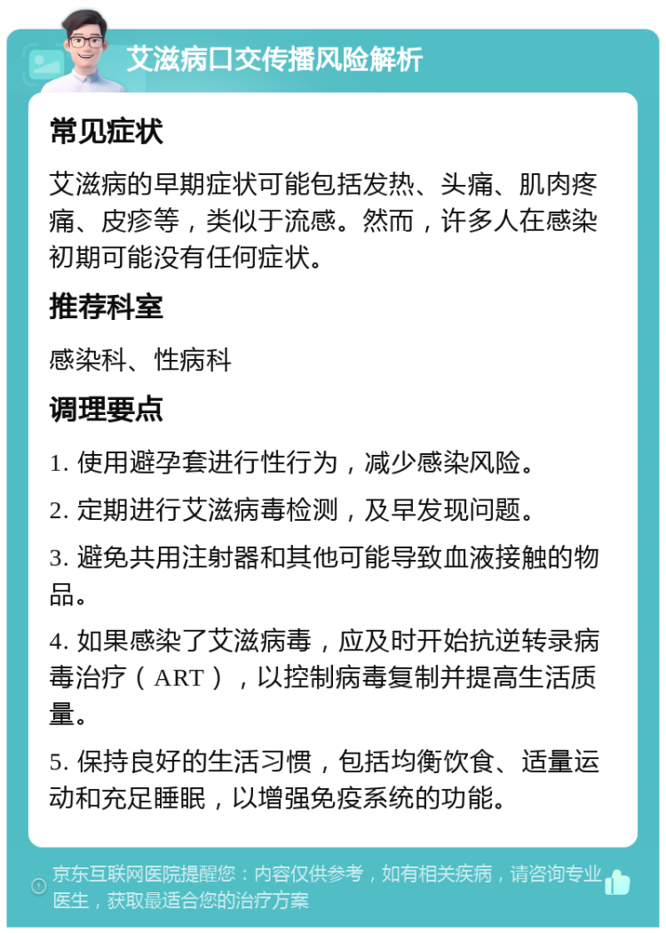 艾滋病口交传播风险解析 常见症状 艾滋病的早期症状可能包括发热、头痛、肌肉疼痛、皮疹等，类似于流感。然而，许多人在感染初期可能没有任何症状。 推荐科室 感染科、性病科 调理要点 1. 使用避孕套进行性行为，减少感染风险。 2. 定期进行艾滋病毒检测，及早发现问题。 3. 避免共用注射器和其他可能导致血液接触的物品。 4. 如果感染了艾滋病毒，应及时开始抗逆转录病毒治疗（ART），以控制病毒复制并提高生活质量。 5. 保持良好的生活习惯，包括均衡饮食、适量运动和充足睡眠，以增强免疫系统的功能。