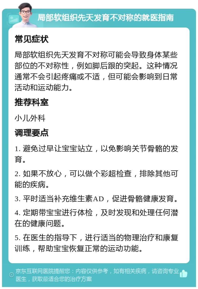 局部软组织先天发育不对称的就医指南 常见症状 局部软组织先天发育不对称可能会导致身体某些部位的不对称性，例如脚后跟的突起。这种情况通常不会引起疼痛或不适，但可能会影响到日常活动和运动能力。 推荐科室 小儿外科 调理要点 1. 避免过早让宝宝站立，以免影响关节骨骼的发育。 2. 如果不放心，可以做个彩超检查，排除其他可能的疾病。 3. 平时适当补充维生素AD，促进骨骼健康发育。 4. 定期带宝宝进行体检，及时发现和处理任何潜在的健康问题。 5. 在医生的指导下，进行适当的物理治疗和康复训练，帮助宝宝恢复正常的运动功能。