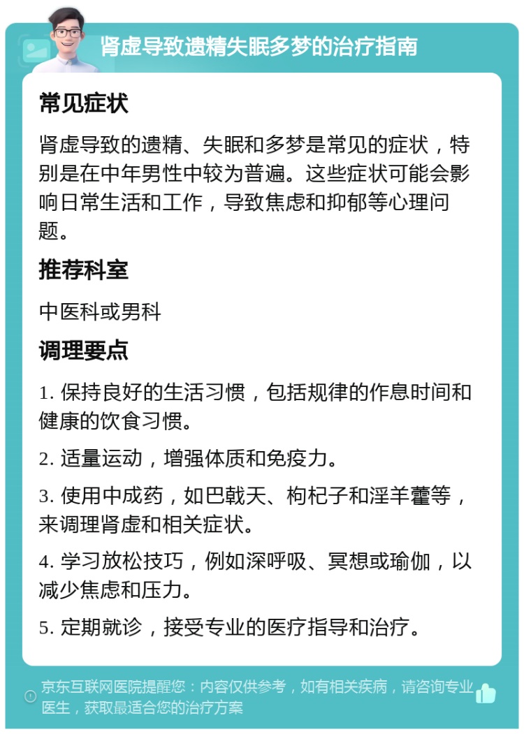 肾虚导致遗精失眠多梦的治疗指南 常见症状 肾虚导致的遗精、失眠和多梦是常见的症状，特别是在中年男性中较为普遍。这些症状可能会影响日常生活和工作，导致焦虑和抑郁等心理问题。 推荐科室 中医科或男科 调理要点 1. 保持良好的生活习惯，包括规律的作息时间和健康的饮食习惯。 2. 适量运动，增强体质和免疫力。 3. 使用中成药，如巴戟天、枸杞子和淫羊藿等，来调理肾虚和相关症状。 4. 学习放松技巧，例如深呼吸、冥想或瑜伽，以减少焦虑和压力。 5. 定期就诊，接受专业的医疗指导和治疗。