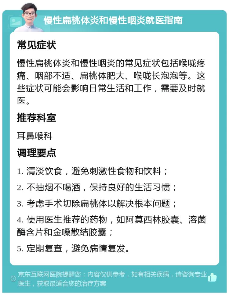 慢性扁桃体炎和慢性咽炎就医指南 常见症状 慢性扁桃体炎和慢性咽炎的常见症状包括喉咙疼痛、咽部不适、扁桃体肥大、喉咙长泡泡等。这些症状可能会影响日常生活和工作，需要及时就医。 推荐科室 耳鼻喉科 调理要点 1. 清淡饮食，避免刺激性食物和饮料； 2. 不抽烟不喝酒，保持良好的生活习惯； 3. 考虑手术切除扁桃体以解决根本问题； 4. 使用医生推荐的药物，如阿莫西林胶囊、溶菌酶含片和金嗓散结胶囊； 5. 定期复查，避免病情复发。