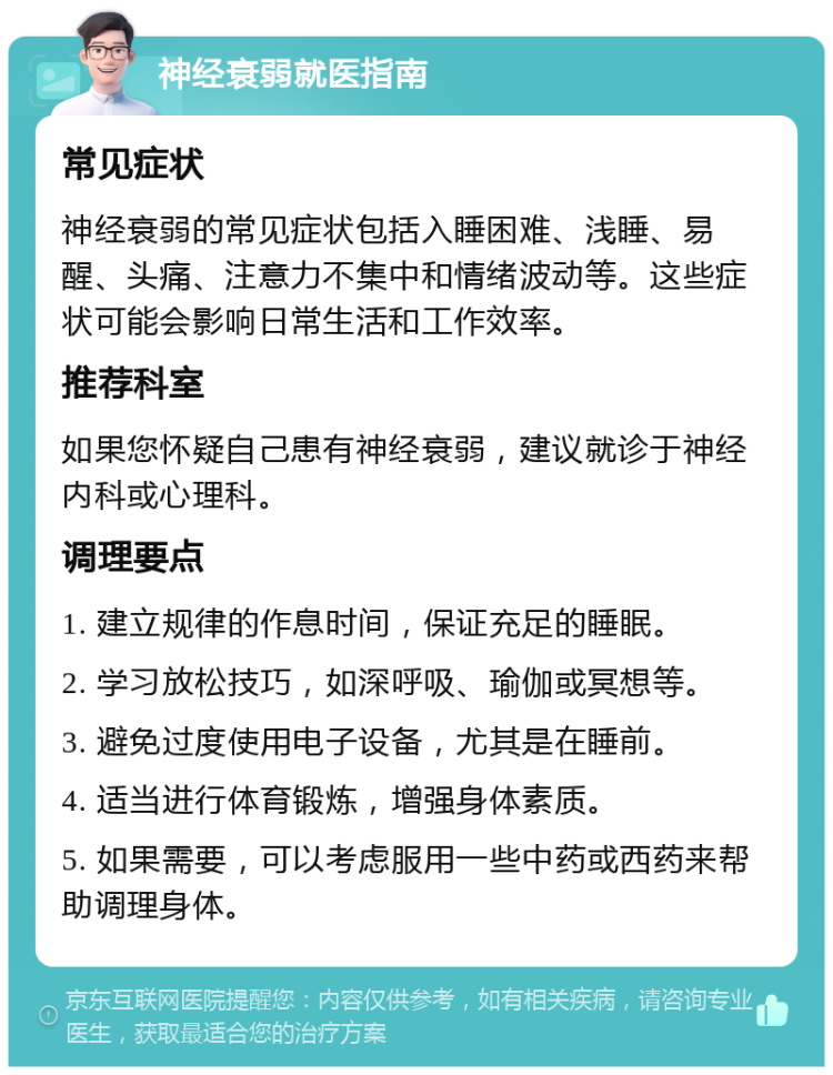 神经衰弱就医指南 常见症状 神经衰弱的常见症状包括入睡困难、浅睡、易醒、头痛、注意力不集中和情绪波动等。这些症状可能会影响日常生活和工作效率。 推荐科室 如果您怀疑自己患有神经衰弱，建议就诊于神经内科或心理科。 调理要点 1. 建立规律的作息时间，保证充足的睡眠。 2. 学习放松技巧，如深呼吸、瑜伽或冥想等。 3. 避免过度使用电子设备，尤其是在睡前。 4. 适当进行体育锻炼，增强身体素质。 5. 如果需要，可以考虑服用一些中药或西药来帮助调理身体。