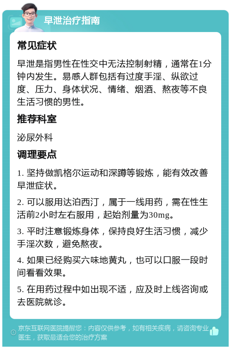 早泄治疗指南 常见症状 早泄是指男性在性交中无法控制射精，通常在1分钟内发生。易感人群包括有过度手淫、纵欲过度、压力、身体状况、情绪、烟酒、熬夜等不良生活习惯的男性。 推荐科室 泌尿外科 调理要点 1. 坚持做凯格尔运动和深蹲等锻炼，能有效改善早泄症状。 2. 可以服用达泊西汀，属于一线用药，需在性生活前2小时左右服用，起始剂量为30mg。 3. 平时注意锻炼身体，保持良好生活习惯，减少手淫次数，避免熬夜。 4. 如果已经购买六味地黄丸，也可以口服一段时间看看效果。 5. 在用药过程中如出现不适，应及时上线咨询或去医院就诊。