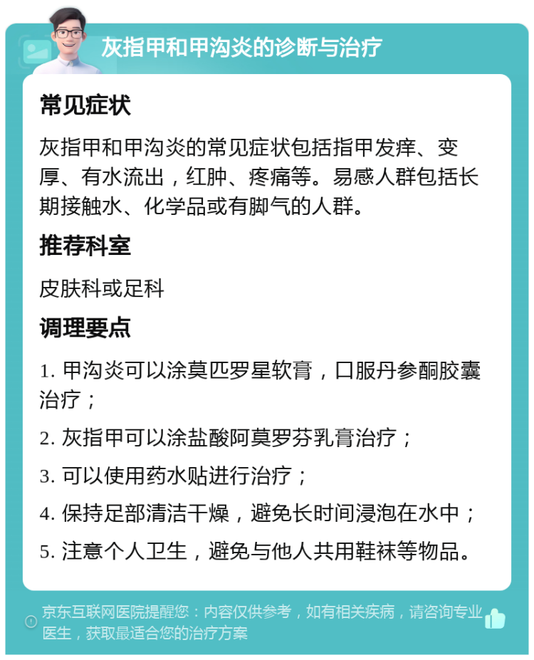 灰指甲和甲沟炎的诊断与治疗 常见症状 灰指甲和甲沟炎的常见症状包括指甲发痒、变厚、有水流出，红肿、疼痛等。易感人群包括长期接触水、化学品或有脚气的人群。 推荐科室 皮肤科或足科 调理要点 1. 甲沟炎可以涂莫匹罗星软膏，口服丹参酮胶囊治疗； 2. 灰指甲可以涂盐酸阿莫罗芬乳膏治疗； 3. 可以使用药水贴进行治疗； 4. 保持足部清洁干燥，避免长时间浸泡在水中； 5. 注意个人卫生，避免与他人共用鞋袜等物品。