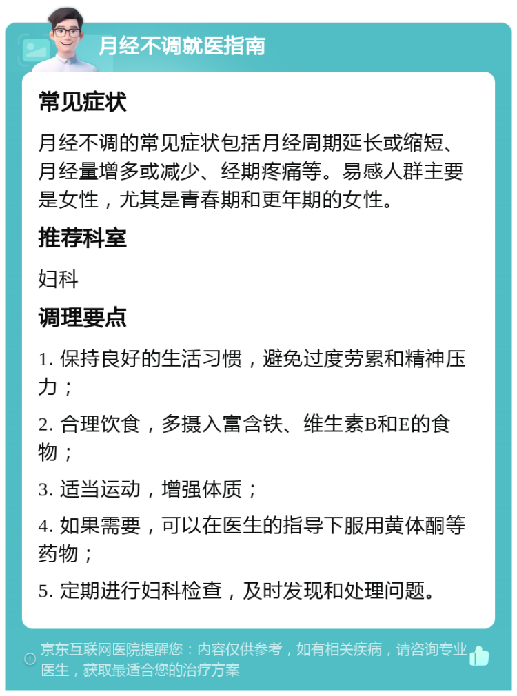 月经不调就医指南 常见症状 月经不调的常见症状包括月经周期延长或缩短、月经量增多或减少、经期疼痛等。易感人群主要是女性，尤其是青春期和更年期的女性。 推荐科室 妇科 调理要点 1. 保持良好的生活习惯，避免过度劳累和精神压力； 2. 合理饮食，多摄入富含铁、维生素B和E的食物； 3. 适当运动，增强体质； 4. 如果需要，可以在医生的指导下服用黄体酮等药物； 5. 定期进行妇科检查，及时发现和处理问题。