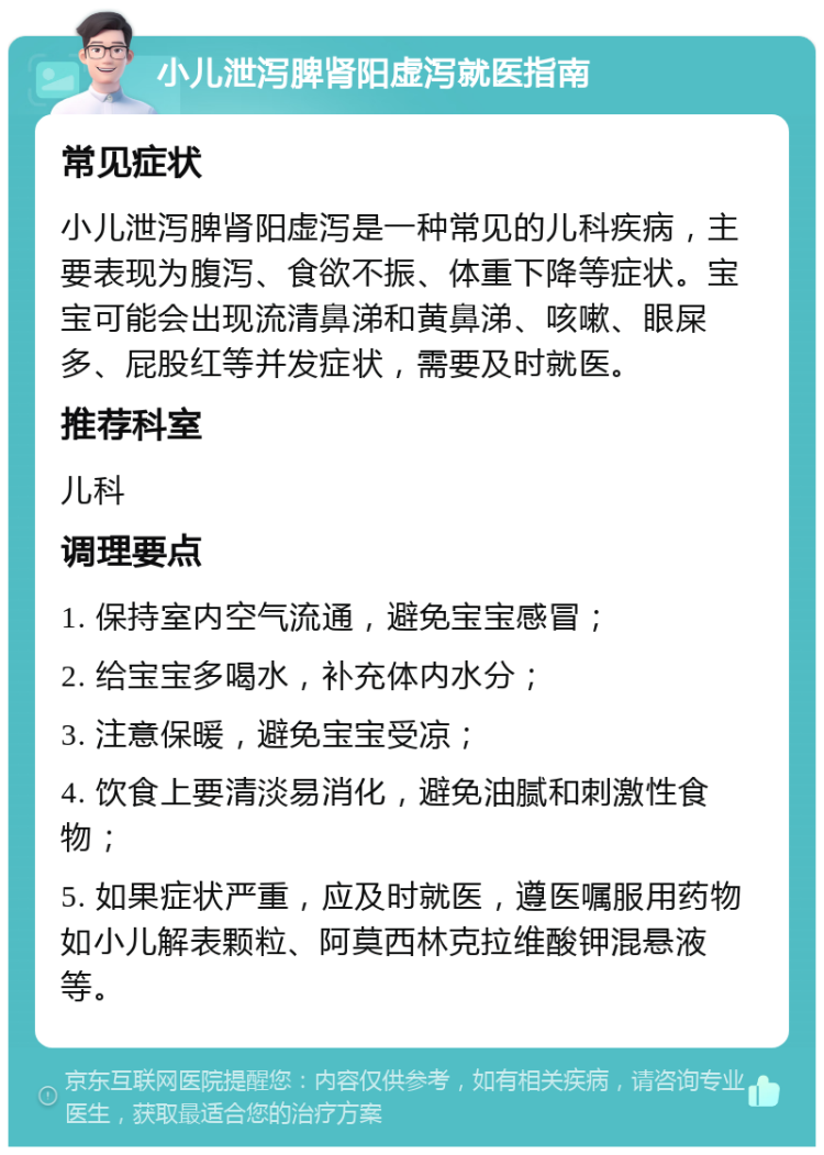 小儿泄泻脾肾阳虚泻就医指南 常见症状 小儿泄泻脾肾阳虚泻是一种常见的儿科疾病，主要表现为腹泻、食欲不振、体重下降等症状。宝宝可能会出现流清鼻涕和黄鼻涕、咳嗽、眼屎多、屁股红等并发症状，需要及时就医。 推荐科室 儿科 调理要点 1. 保持室内空气流通，避免宝宝感冒； 2. 给宝宝多喝水，补充体内水分； 3. 注意保暖，避免宝宝受凉； 4. 饮食上要清淡易消化，避免油腻和刺激性食物； 5. 如果症状严重，应及时就医，遵医嘱服用药物如小儿解表颗粒、阿莫西林克拉维酸钾混悬液等。