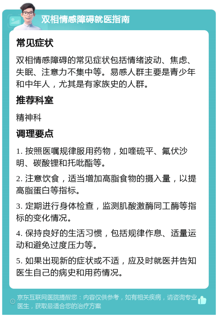 双相情感障碍就医指南 常见症状 双相情感障碍的常见症状包括情绪波动、焦虑、失眠、注意力不集中等。易感人群主要是青少年和中年人，尤其是有家族史的人群。 推荐科室 精神科 调理要点 1. 按照医嘱规律服用药物，如喹硫平、氟伏沙明、碳酸锂和托吡酯等。 2. 注意饮食，适当增加高脂食物的摄入量，以提高脂蛋白等指标。 3. 定期进行身体检查，监测肌酸激酶同工酶等指标的变化情况。 4. 保持良好的生活习惯，包括规律作息、适量运动和避免过度压力等。 5. 如果出现新的症状或不适，应及时就医并告知医生自己的病史和用药情况。