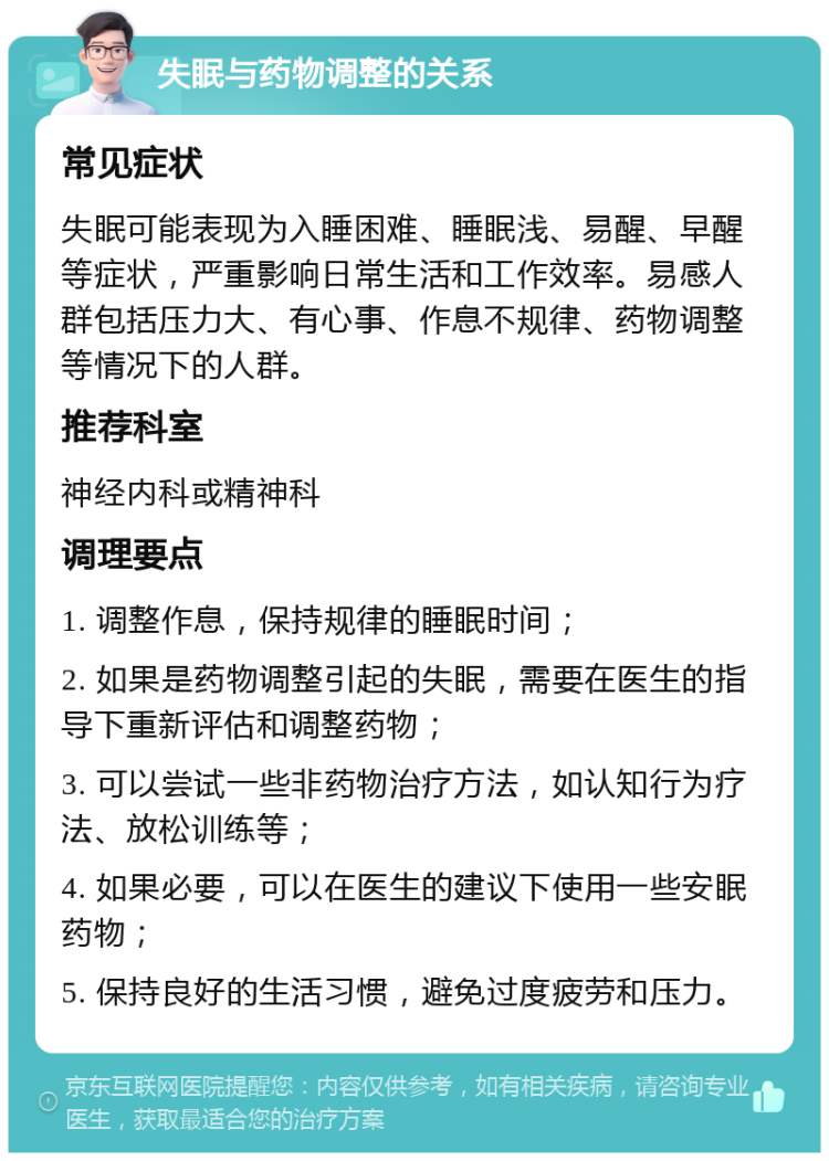 失眠与药物调整的关系 常见症状 失眠可能表现为入睡困难、睡眠浅、易醒、早醒等症状，严重影响日常生活和工作效率。易感人群包括压力大、有心事、作息不规律、药物调整等情况下的人群。 推荐科室 神经内科或精神科 调理要点 1. 调整作息，保持规律的睡眠时间； 2. 如果是药物调整引起的失眠，需要在医生的指导下重新评估和调整药物； 3. 可以尝试一些非药物治疗方法，如认知行为疗法、放松训练等； 4. 如果必要，可以在医生的建议下使用一些安眠药物； 5. 保持良好的生活习惯，避免过度疲劳和压力。