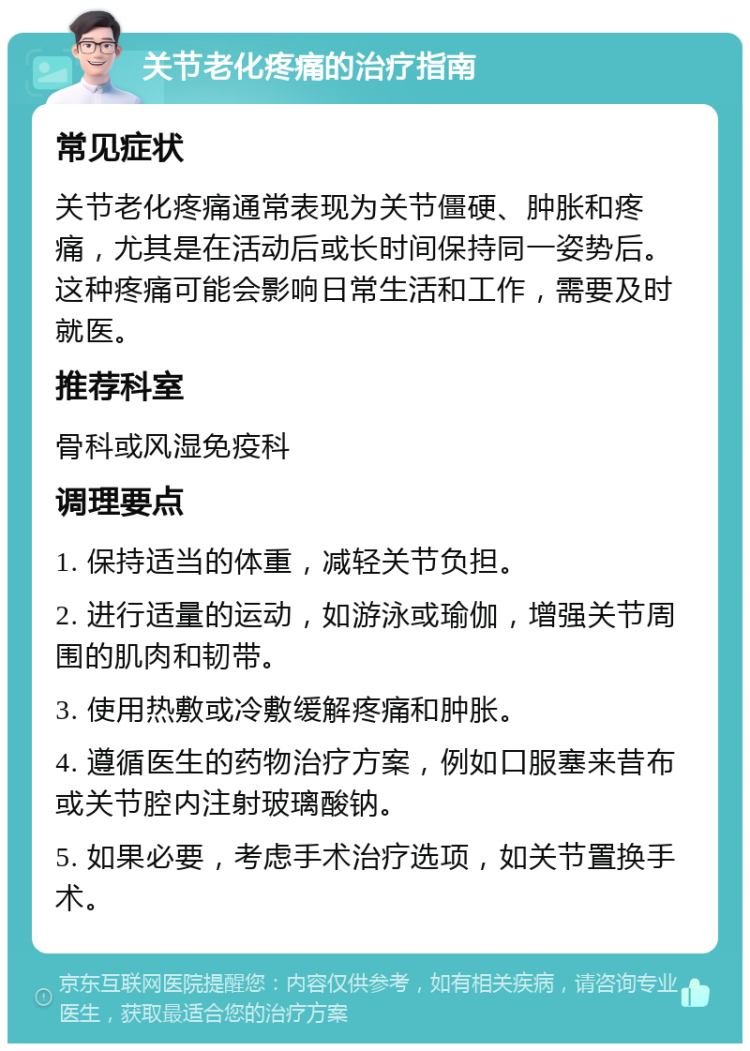 关节老化疼痛的治疗指南 常见症状 关节老化疼痛通常表现为关节僵硬、肿胀和疼痛，尤其是在活动后或长时间保持同一姿势后。这种疼痛可能会影响日常生活和工作，需要及时就医。 推荐科室 骨科或风湿免疫科 调理要点 1. 保持适当的体重，减轻关节负担。 2. 进行适量的运动，如游泳或瑜伽，增强关节周围的肌肉和韧带。 3. 使用热敷或冷敷缓解疼痛和肿胀。 4. 遵循医生的药物治疗方案，例如口服塞来昔布或关节腔内注射玻璃酸钠。 5. 如果必要，考虑手术治疗选项，如关节置换手术。