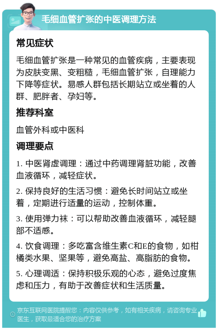 毛细血管扩张的中医调理方法 常见症状 毛细血管扩张是一种常见的血管疾病，主要表现为皮肤变黑、变粗糙，毛细血管扩张，自理能力下降等症状。易感人群包括长期站立或坐着的人群、肥胖者、孕妇等。 推荐科室 血管外科或中医科 调理要点 1. 中医肾虚调理：通过中药调理肾脏功能，改善血液循环，减轻症状。 2. 保持良好的生活习惯：避免长时间站立或坐着，定期进行适量的运动，控制体重。 3. 使用弹力袜：可以帮助改善血液循环，减轻腿部不适感。 4. 饮食调理：多吃富含维生素C和E的食物，如柑橘类水果、坚果等，避免高盐、高脂肪的食物。 5. 心理调适：保持积极乐观的心态，避免过度焦虑和压力，有助于改善症状和生活质量。