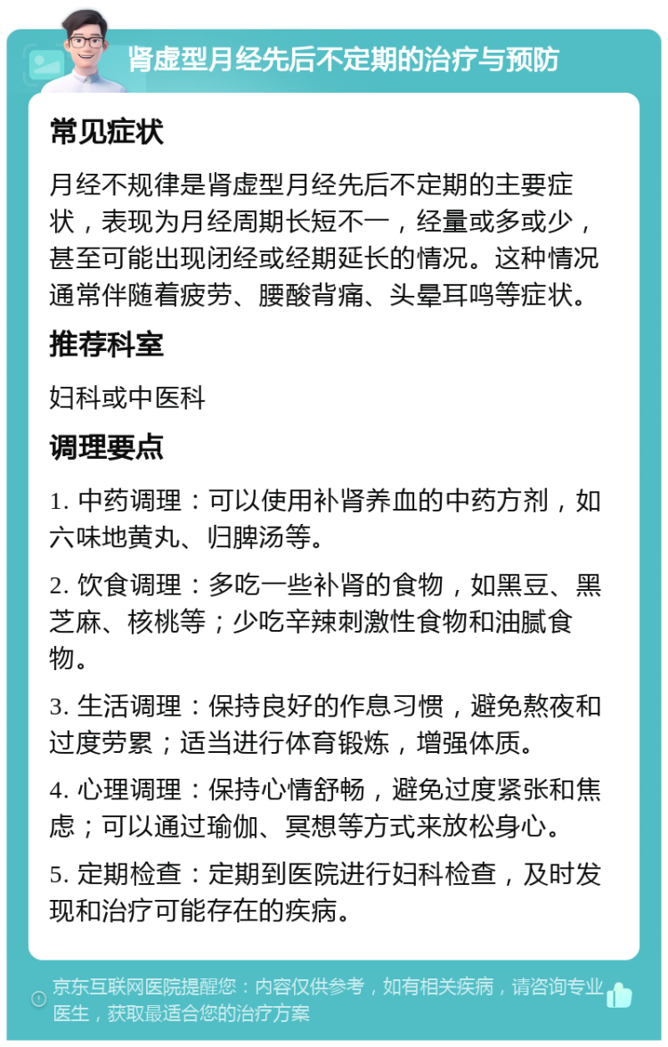 肾虚型月经先后不定期的治疗与预防 常见症状 月经不规律是肾虚型月经先后不定期的主要症状，表现为月经周期长短不一，经量或多或少，甚至可能出现闭经或经期延长的情况。这种情况通常伴随着疲劳、腰酸背痛、头晕耳鸣等症状。 推荐科室 妇科或中医科 调理要点 1. 中药调理：可以使用补肾养血的中药方剂，如六味地黄丸、归脾汤等。 2. 饮食调理：多吃一些补肾的食物，如黑豆、黑芝麻、核桃等；少吃辛辣刺激性食物和油腻食物。 3. 生活调理：保持良好的作息习惯，避免熬夜和过度劳累；适当进行体育锻炼，增强体质。 4. 心理调理：保持心情舒畅，避免过度紧张和焦虑；可以通过瑜伽、冥想等方式来放松身心。 5. 定期检查：定期到医院进行妇科检查，及时发现和治疗可能存在的疾病。