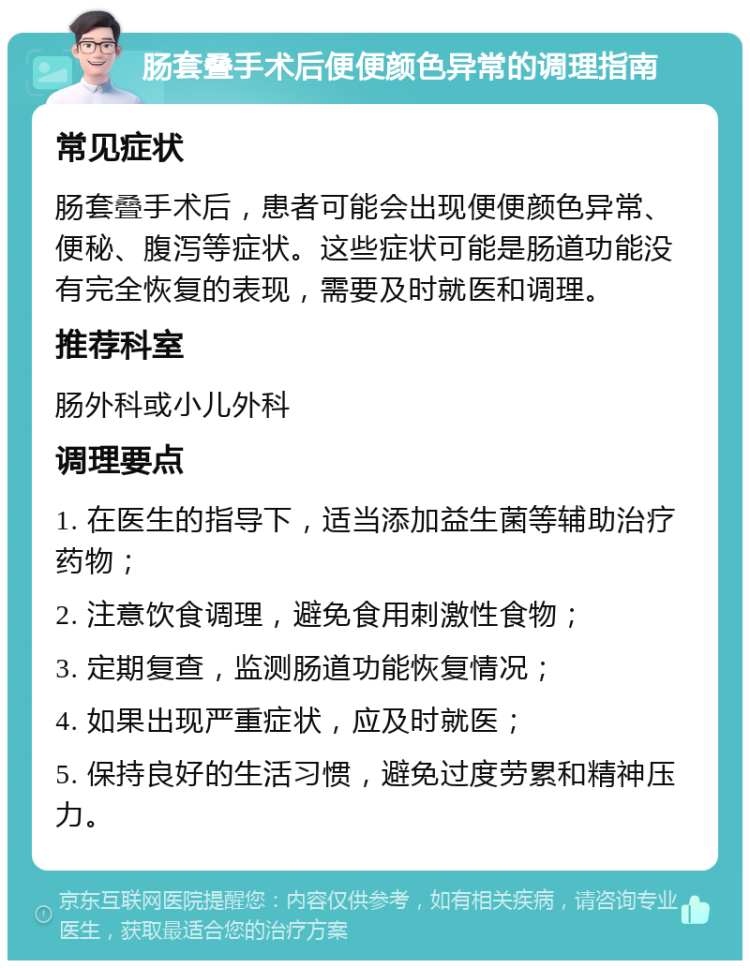 肠套叠手术后便便颜色异常的调理指南 常见症状 肠套叠手术后，患者可能会出现便便颜色异常、便秘、腹泻等症状。这些症状可能是肠道功能没有完全恢复的表现，需要及时就医和调理。 推荐科室 肠外科或小儿外科 调理要点 1. 在医生的指导下，适当添加益生菌等辅助治疗药物； 2. 注意饮食调理，避免食用刺激性食物； 3. 定期复查，监测肠道功能恢复情况； 4. 如果出现严重症状，应及时就医； 5. 保持良好的生活习惯，避免过度劳累和精神压力。