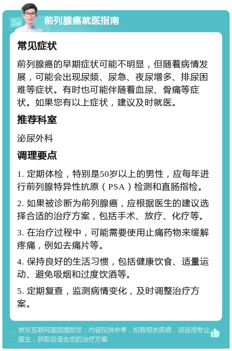 前列腺癌就医指南 常见症状 前列腺癌的早期症状可能不明显，但随着病情发展，可能会出现尿频、尿急、夜尿增多、排尿困难等症状。有时也可能伴随着血尿、骨痛等症状。如果您有以上症状，建议及时就医。 推荐科室 泌尿外科 调理要点 1. 定期体检，特别是50岁以上的男性，应每年进行前列腺特异性抗原（PSA）检测和直肠指检。 2. 如果被诊断为前列腺癌，应根据医生的建议选择合适的治疗方案，包括手术、放疗、化疗等。 3. 在治疗过程中，可能需要使用止痛药物来缓解疼痛，例如去痛片等。 4. 保持良好的生活习惯，包括健康饮食、适量运动、避免吸烟和过度饮酒等。 5. 定期复查，监测病情变化，及时调整治疗方案。