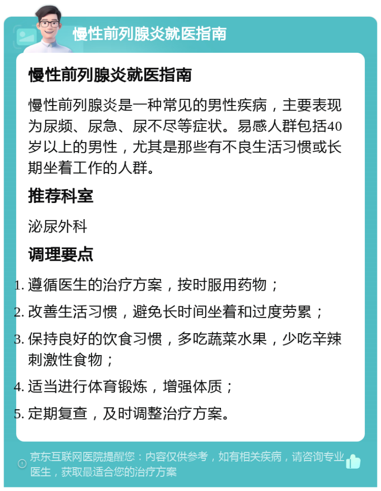 慢性前列腺炎就医指南 慢性前列腺炎就医指南 慢性前列腺炎是一种常见的男性疾病，主要表现为尿频、尿急、尿不尽等症状。易感人群包括40岁以上的男性，尤其是那些有不良生活习惯或长期坐着工作的人群。 推荐科室 泌尿外科 调理要点 遵循医生的治疗方案，按时服用药物； 改善生活习惯，避免长时间坐着和过度劳累； 保持良好的饮食习惯，多吃蔬菜水果，少吃辛辣刺激性食物； 适当进行体育锻炼，增强体质； 定期复查，及时调整治疗方案。