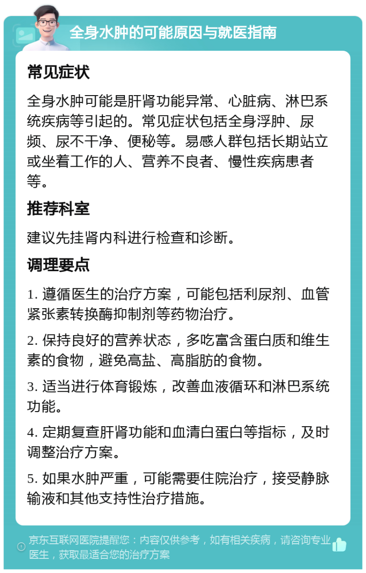 全身水肿的可能原因与就医指南 常见症状 全身水肿可能是肝肾功能异常、心脏病、淋巴系统疾病等引起的。常见症状包括全身浮肿、尿频、尿不干净、便秘等。易感人群包括长期站立或坐着工作的人、营养不良者、慢性疾病患者等。 推荐科室 建议先挂肾内科进行检查和诊断。 调理要点 1. 遵循医生的治疗方案，可能包括利尿剂、血管紧张素转换酶抑制剂等药物治疗。 2. 保持良好的营养状态，多吃富含蛋白质和维生素的食物，避免高盐、高脂肪的食物。 3. 适当进行体育锻炼，改善血液循环和淋巴系统功能。 4. 定期复查肝肾功能和血清白蛋白等指标，及时调整治疗方案。 5. 如果水肿严重，可能需要住院治疗，接受静脉输液和其他支持性治疗措施。