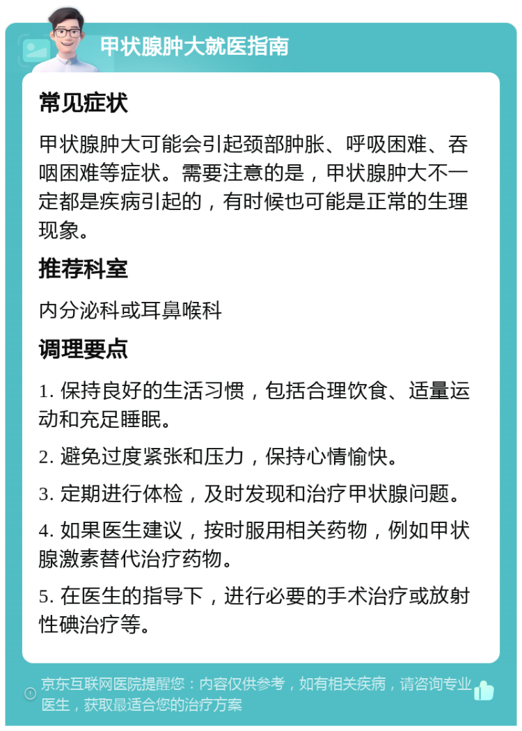 甲状腺肿大就医指南 常见症状 甲状腺肿大可能会引起颈部肿胀、呼吸困难、吞咽困难等症状。需要注意的是，甲状腺肿大不一定都是疾病引起的，有时候也可能是正常的生理现象。 推荐科室 内分泌科或耳鼻喉科 调理要点 1. 保持良好的生活习惯，包括合理饮食、适量运动和充足睡眠。 2. 避免过度紧张和压力，保持心情愉快。 3. 定期进行体检，及时发现和治疗甲状腺问题。 4. 如果医生建议，按时服用相关药物，例如甲状腺激素替代治疗药物。 5. 在医生的指导下，进行必要的手术治疗或放射性碘治疗等。