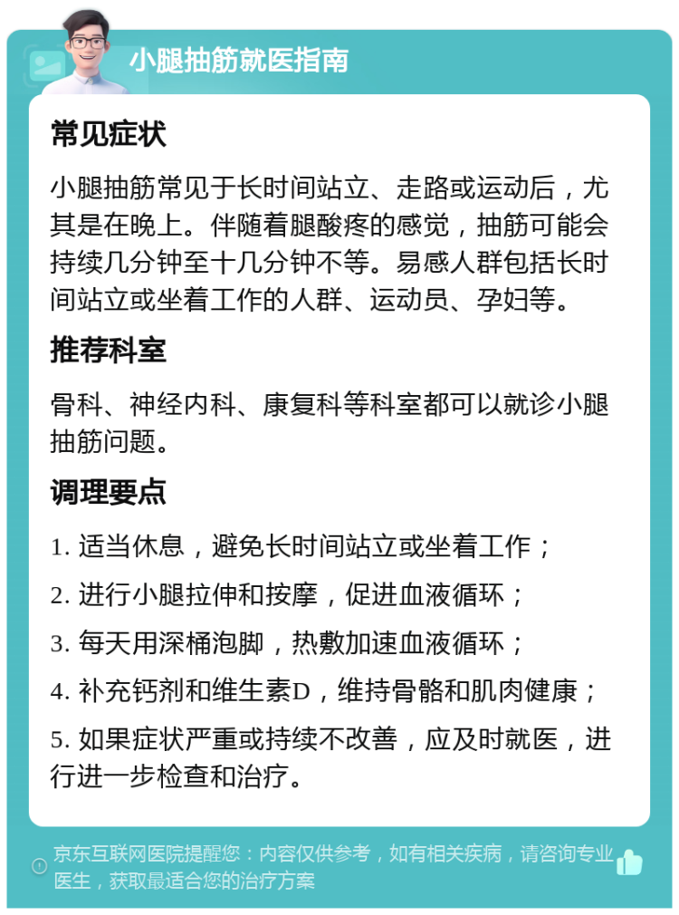 小腿抽筋就医指南 常见症状 小腿抽筋常见于长时间站立、走路或运动后，尤其是在晚上。伴随着腿酸疼的感觉，抽筋可能会持续几分钟至十几分钟不等。易感人群包括长时间站立或坐着工作的人群、运动员、孕妇等。 推荐科室 骨科、神经内科、康复科等科室都可以就诊小腿抽筋问题。 调理要点 1. 适当休息，避免长时间站立或坐着工作； 2. 进行小腿拉伸和按摩，促进血液循环； 3. 每天用深桶泡脚，热敷加速血液循环； 4. 补充钙剂和维生素D，维持骨骼和肌肉健康； 5. 如果症状严重或持续不改善，应及时就医，进行进一步检查和治疗。