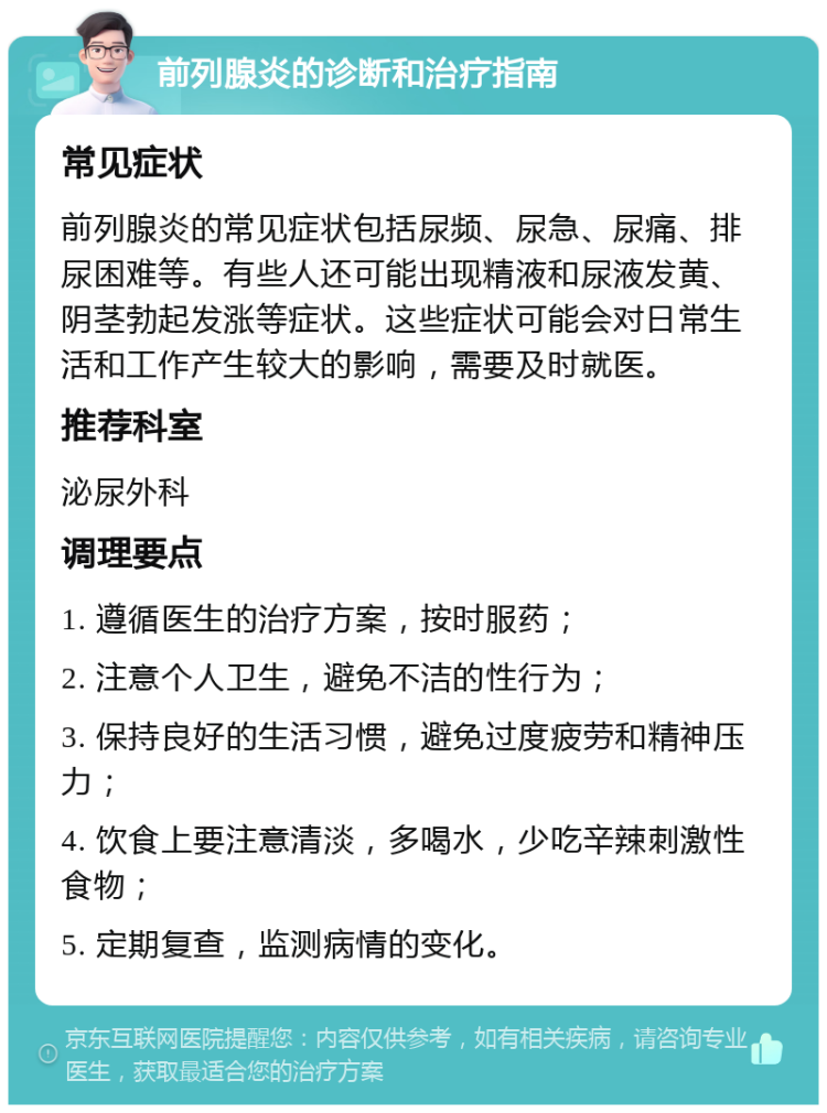 前列腺炎的诊断和治疗指南 常见症状 前列腺炎的常见症状包括尿频、尿急、尿痛、排尿困难等。有些人还可能出现精液和尿液发黄、阴茎勃起发涨等症状。这些症状可能会对日常生活和工作产生较大的影响，需要及时就医。 推荐科室 泌尿外科 调理要点 1. 遵循医生的治疗方案，按时服药； 2. 注意个人卫生，避免不洁的性行为； 3. 保持良好的生活习惯，避免过度疲劳和精神压力； 4. 饮食上要注意清淡，多喝水，少吃辛辣刺激性食物； 5. 定期复查，监测病情的变化。