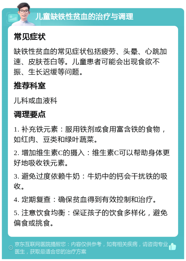 儿童缺铁性贫血的治疗与调理 常见症状 缺铁性贫血的常见症状包括疲劳、头晕、心跳加速、皮肤苍白等。儿童患者可能会出现食欲不振、生长迟缓等问题。 推荐科室 儿科或血液科 调理要点 1. 补充铁元素：服用铁剂或食用富含铁的食物，如红肉、豆类和绿叶蔬菜。 2. 增加维生素C的摄入：维生素C可以帮助身体更好地吸收铁元素。 3. 避免过度依赖牛奶：牛奶中的钙会干扰铁的吸收。 4. 定期复查：确保贫血得到有效控制和治疗。 5. 注意饮食均衡：保证孩子的饮食多样化，避免偏食或挑食。