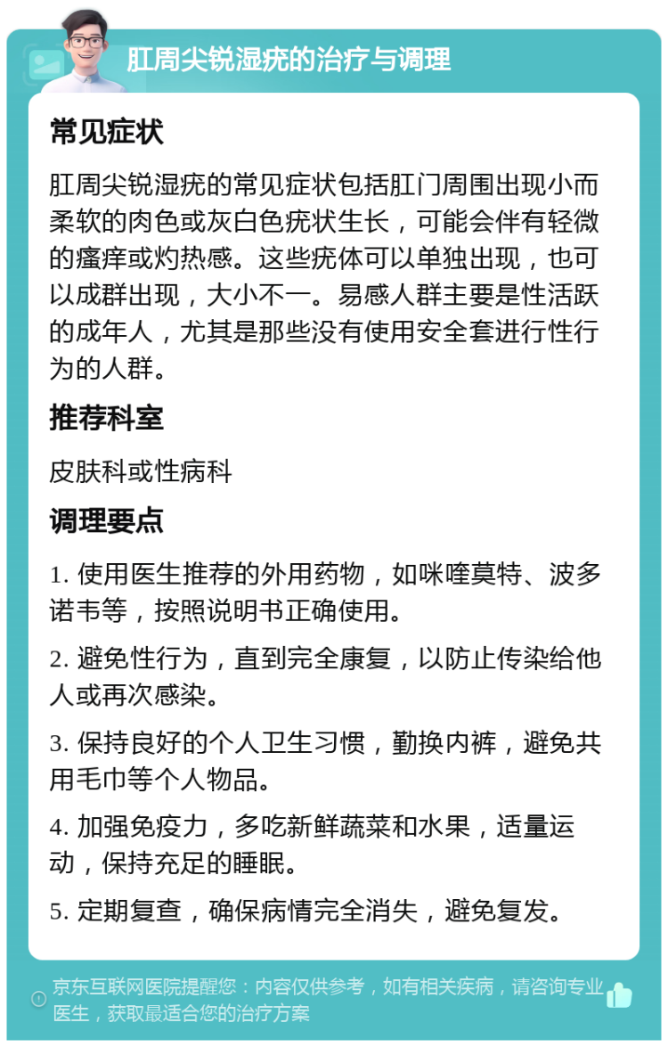 肛周尖锐湿疣的治疗与调理 常见症状 肛周尖锐湿疣的常见症状包括肛门周围出现小而柔软的肉色或灰白色疣状生长，可能会伴有轻微的瘙痒或灼热感。这些疣体可以单独出现，也可以成群出现，大小不一。易感人群主要是性活跃的成年人，尤其是那些没有使用安全套进行性行为的人群。 推荐科室 皮肤科或性病科 调理要点 1. 使用医生推荐的外用药物，如咪喹莫特、波多诺韦等，按照说明书正确使用。 2. 避免性行为，直到完全康复，以防止传染给他人或再次感染。 3. 保持良好的个人卫生习惯，勤换内裤，避免共用毛巾等个人物品。 4. 加强免疫力，多吃新鲜蔬菜和水果，适量运动，保持充足的睡眠。 5. 定期复查，确保病情完全消失，避免复发。