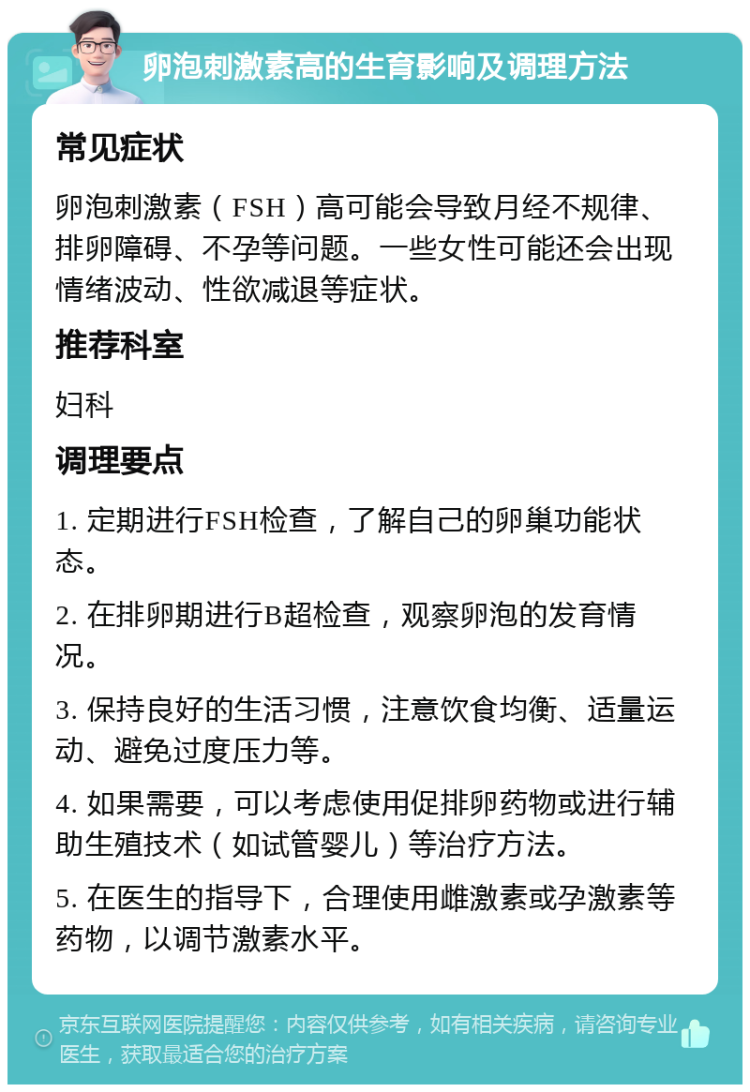 卵泡刺激素高的生育影响及调理方法 常见症状 卵泡刺激素（FSH）高可能会导致月经不规律、排卵障碍、不孕等问题。一些女性可能还会出现情绪波动、性欲减退等症状。 推荐科室 妇科 调理要点 1. 定期进行FSH检查，了解自己的卵巢功能状态。 2. 在排卵期进行B超检查，观察卵泡的发育情况。 3. 保持良好的生活习惯，注意饮食均衡、适量运动、避免过度压力等。 4. 如果需要，可以考虑使用促排卵药物或进行辅助生殖技术（如试管婴儿）等治疗方法。 5. 在医生的指导下，合理使用雌激素或孕激素等药物，以调节激素水平。