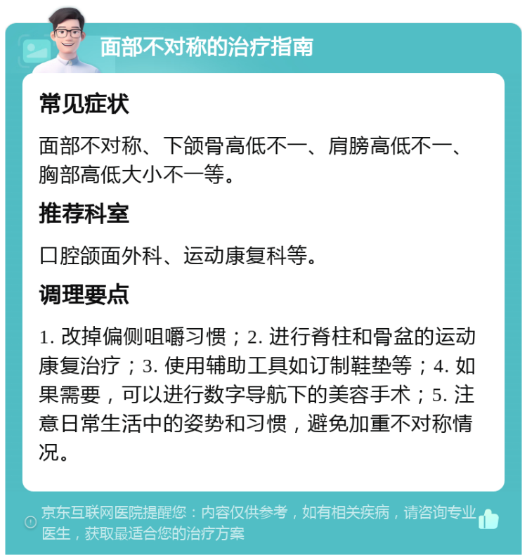 面部不对称的治疗指南 常见症状 面部不对称、下颌骨高低不一、肩膀高低不一、胸部高低大小不一等。 推荐科室 口腔颌面外科、运动康复科等。 调理要点 1. 改掉偏侧咀嚼习惯；2. 进行脊柱和骨盆的运动康复治疗；3. 使用辅助工具如订制鞋垫等；4. 如果需要，可以进行数字导航下的美容手术；5. 注意日常生活中的姿势和习惯，避免加重不对称情况。