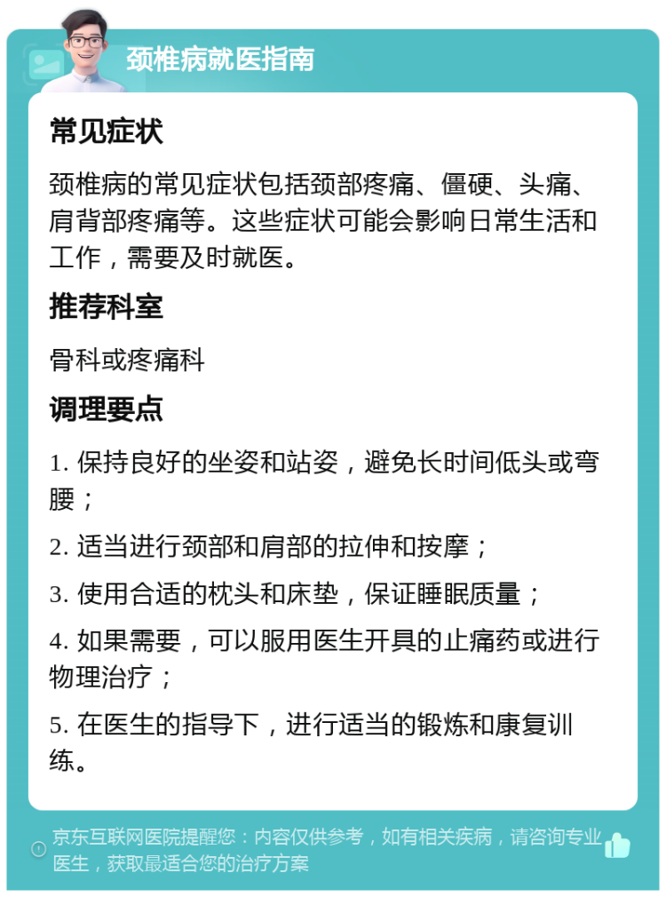 颈椎病就医指南 常见症状 颈椎病的常见症状包括颈部疼痛、僵硬、头痛、肩背部疼痛等。这些症状可能会影响日常生活和工作，需要及时就医。 推荐科室 骨科或疼痛科 调理要点 1. 保持良好的坐姿和站姿，避免长时间低头或弯腰； 2. 适当进行颈部和肩部的拉伸和按摩； 3. 使用合适的枕头和床垫，保证睡眠质量； 4. 如果需要，可以服用医生开具的止痛药或进行物理治疗； 5. 在医生的指导下，进行适当的锻炼和康复训练。