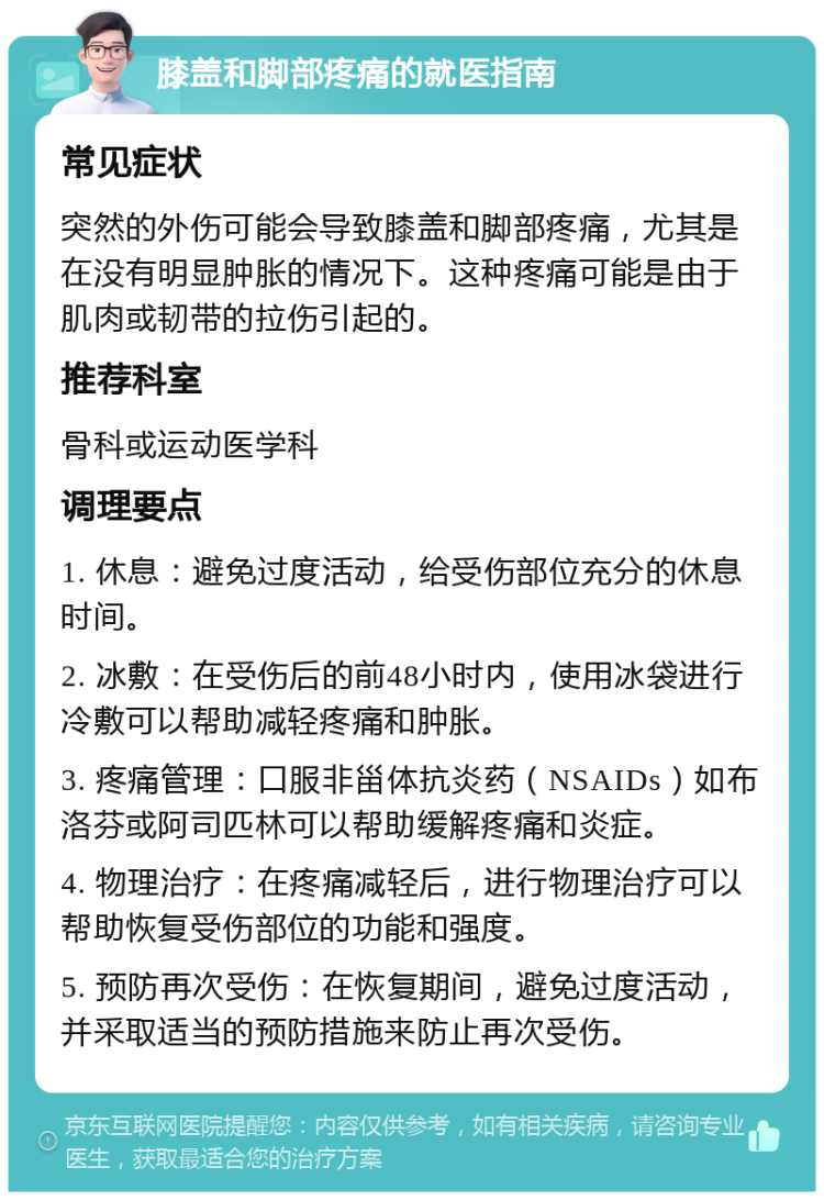 膝盖和脚部疼痛的就医指南 常见症状 突然的外伤可能会导致膝盖和脚部疼痛，尤其是在没有明显肿胀的情况下。这种疼痛可能是由于肌肉或韧带的拉伤引起的。 推荐科室 骨科或运动医学科 调理要点 1. 休息：避免过度活动，给受伤部位充分的休息时间。 2. 冰敷：在受伤后的前48小时内，使用冰袋进行冷敷可以帮助减轻疼痛和肿胀。 3. 疼痛管理：口服非甾体抗炎药（NSAIDs）如布洛芬或阿司匹林可以帮助缓解疼痛和炎症。 4. 物理治疗：在疼痛减轻后，进行物理治疗可以帮助恢复受伤部位的功能和强度。 5. 预防再次受伤：在恢复期间，避免过度活动，并采取适当的预防措施来防止再次受伤。