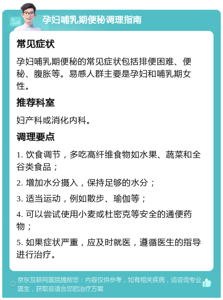 孕妇哺乳期便秘调理指南 常见症状 孕妇哺乳期便秘的常见症状包括排便困难、便秘、腹胀等。易感人群主要是孕妇和哺乳期女性。 推荐科室 妇产科或消化内科。 调理要点 1. 饮食调节，多吃高纤维食物如水果、蔬菜和全谷类食品； 2. 增加水分摄入，保持足够的水分； 3. 适当运动，例如散步、瑜伽等； 4. 可以尝试使用小麦或杜密克等安全的通便药物； 5. 如果症状严重，应及时就医，遵循医生的指导进行治疗。