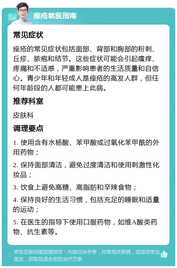 痤疮就医指南 常见症状 痤疮的常见症状包括面部、背部和胸部的粉刺、丘疹、脓疱和结节。这些症状可能会引起瘙痒、疼痛和不适感，严重影响患者的生活质量和自信心。青少年和年轻成人是痤疮的高发人群，但任何年龄段的人都可能患上此病。 推荐科室 皮肤科 调理要点 1. 使用含有水杨酸、苯甲酸或过氧化苯甲酰的外用药物； 2. 保持面部清洁，避免过度清洁和使用刺激性化妆品； 3. 饮食上避免高糖、高脂肪和辛辣食物； 4. 保持良好的生活习惯，包括充足的睡眠和适量的运动； 5. 在医生的指导下使用口服药物，如维A酸类药物、抗生素等。