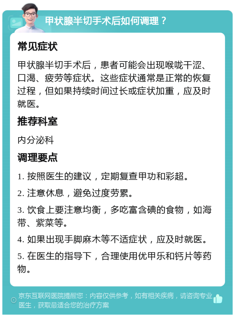 甲状腺半切手术后如何调理？ 常见症状 甲状腺半切手术后，患者可能会出现喉咙干涩、口渴、疲劳等症状。这些症状通常是正常的恢复过程，但如果持续时间过长或症状加重，应及时就医。 推荐科室 内分泌科 调理要点 1. 按照医生的建议，定期复查甲功和彩超。 2. 注意休息，避免过度劳累。 3. 饮食上要注意均衡，多吃富含碘的食物，如海带、紫菜等。 4. 如果出现手脚麻木等不适症状，应及时就医。 5. 在医生的指导下，合理使用优甲乐和钙片等药物。