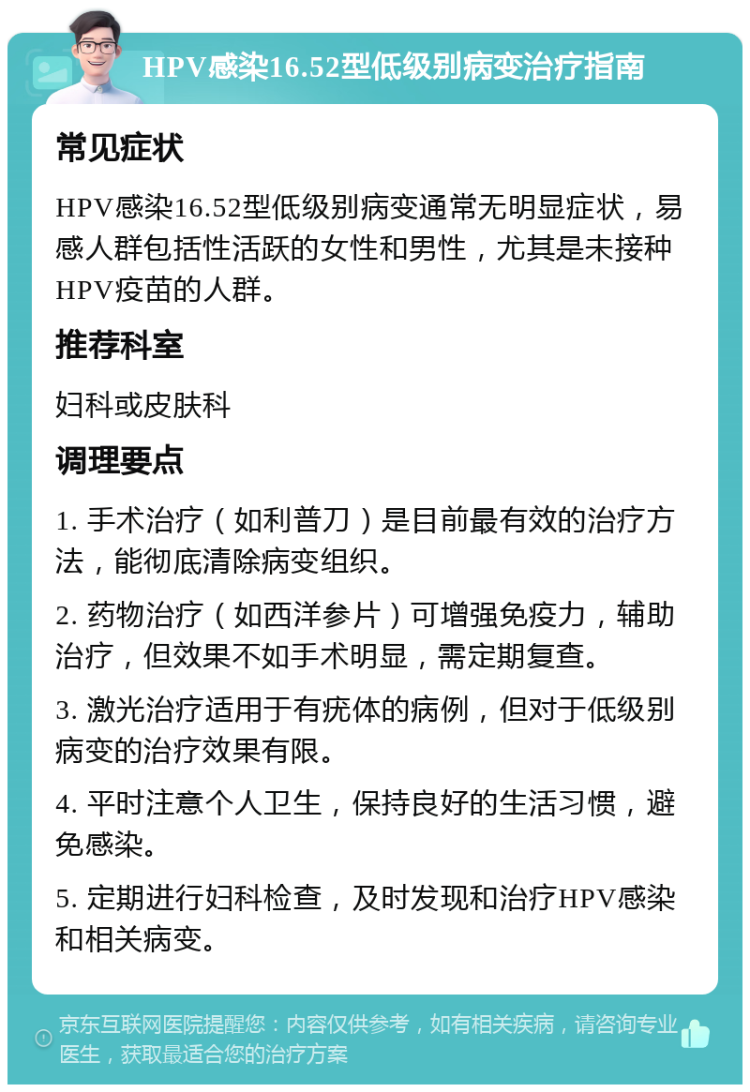 HPV感染16.52型低级别病变治疗指南 常见症状 HPV感染16.52型低级别病变通常无明显症状，易感人群包括性活跃的女性和男性，尤其是未接种HPV疫苗的人群。 推荐科室 妇科或皮肤科 调理要点 1. 手术治疗（如利普刀）是目前最有效的治疗方法，能彻底清除病变组织。 2. 药物治疗（如西洋参片）可增强免疫力，辅助治疗，但效果不如手术明显，需定期复查。 3. 激光治疗适用于有疣体的病例，但对于低级别病变的治疗效果有限。 4. 平时注意个人卫生，保持良好的生活习惯，避免感染。 5. 定期进行妇科检查，及时发现和治疗HPV感染和相关病变。