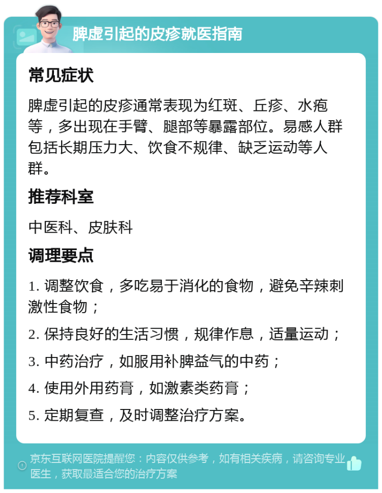 脾虚引起的皮疹就医指南 常见症状 脾虚引起的皮疹通常表现为红斑、丘疹、水疱等，多出现在手臂、腿部等暴露部位。易感人群包括长期压力大、饮食不规律、缺乏运动等人群。 推荐科室 中医科、皮肤科 调理要点 1. 调整饮食，多吃易于消化的食物，避免辛辣刺激性食物； 2. 保持良好的生活习惯，规律作息，适量运动； 3. 中药治疗，如服用补脾益气的中药； 4. 使用外用药膏，如激素类药膏； 5. 定期复查，及时调整治疗方案。