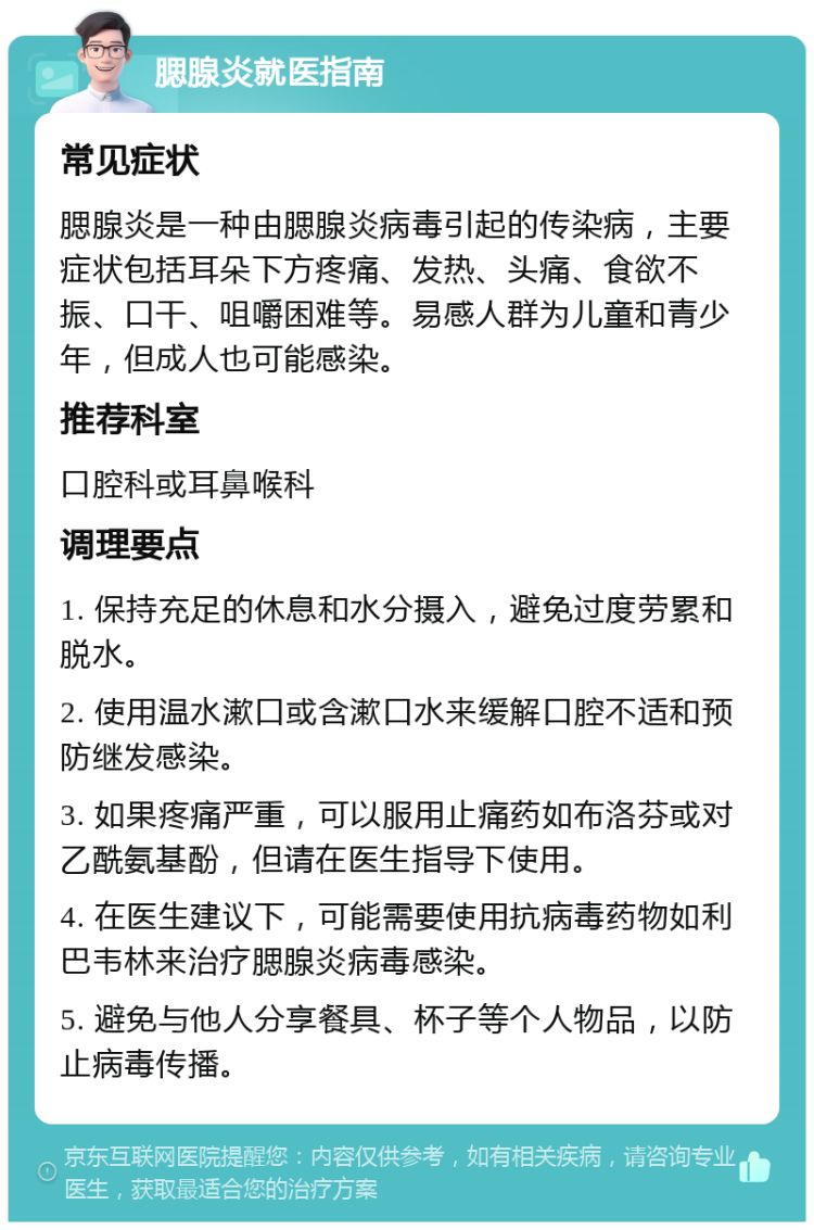 腮腺炎就医指南 常见症状 腮腺炎是一种由腮腺炎病毒引起的传染病，主要症状包括耳朵下方疼痛、发热、头痛、食欲不振、口干、咀嚼困难等。易感人群为儿童和青少年，但成人也可能感染。 推荐科室 口腔科或耳鼻喉科 调理要点 1. 保持充足的休息和水分摄入，避免过度劳累和脱水。 2. 使用温水漱口或含漱口水来缓解口腔不适和预防继发感染。 3. 如果疼痛严重，可以服用止痛药如布洛芬或对乙酰氨基酚，但请在医生指导下使用。 4. 在医生建议下，可能需要使用抗病毒药物如利巴韦林来治疗腮腺炎病毒感染。 5. 避免与他人分享餐具、杯子等个人物品，以防止病毒传播。