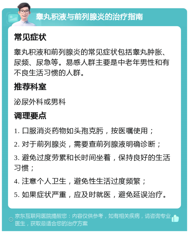 睾丸积液与前列腺炎的治疗指南 常见症状 睾丸积液和前列腺炎的常见症状包括睾丸肿胀、尿频、尿急等。易感人群主要是中老年男性和有不良生活习惯的人群。 推荐科室 泌尿外科或男科 调理要点 1. 口服消炎药物如头孢克肟，按医嘱使用； 2. 对于前列腺炎，需要查前列腺液明确诊断； 3. 避免过度劳累和长时间坐着，保持良好的生活习惯； 4. 注意个人卫生，避免性生活过度频繁； 5. 如果症状严重，应及时就医，避免延误治疗。