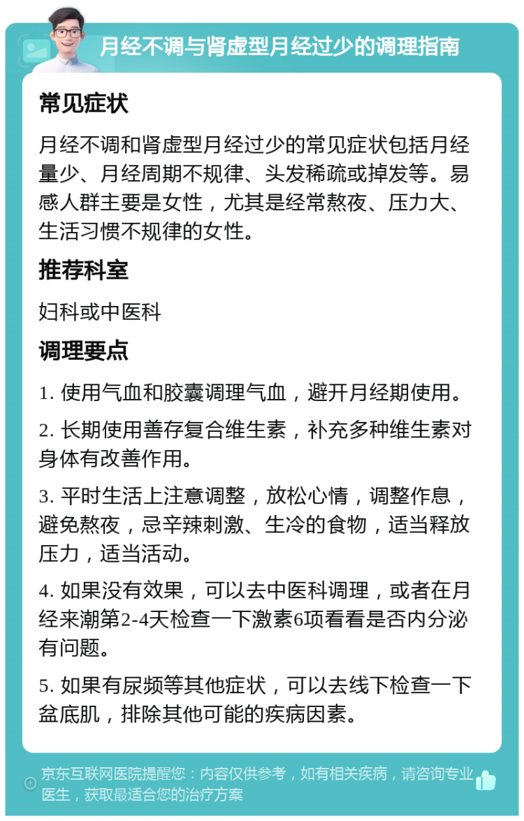 月经不调与肾虚型月经过少的调理指南 常见症状 月经不调和肾虚型月经过少的常见症状包括月经量少、月经周期不规律、头发稀疏或掉发等。易感人群主要是女性，尤其是经常熬夜、压力大、生活习惯不规律的女性。 推荐科室 妇科或中医科 调理要点 1. 使用气血和胶囊调理气血，避开月经期使用。 2. 长期使用善存复合维生素，补充多种维生素对身体有改善作用。 3. 平时生活上注意调整，放松心情，调整作息，避免熬夜，忌辛辣刺激、生冷的食物，适当释放压力，适当活动。 4. 如果没有效果，可以去中医科调理，或者在月经来潮第2-4天检查一下激素6项看看是否内分泌有问题。 5. 如果有尿频等其他症状，可以去线下检查一下盆底肌，排除其他可能的疾病因素。