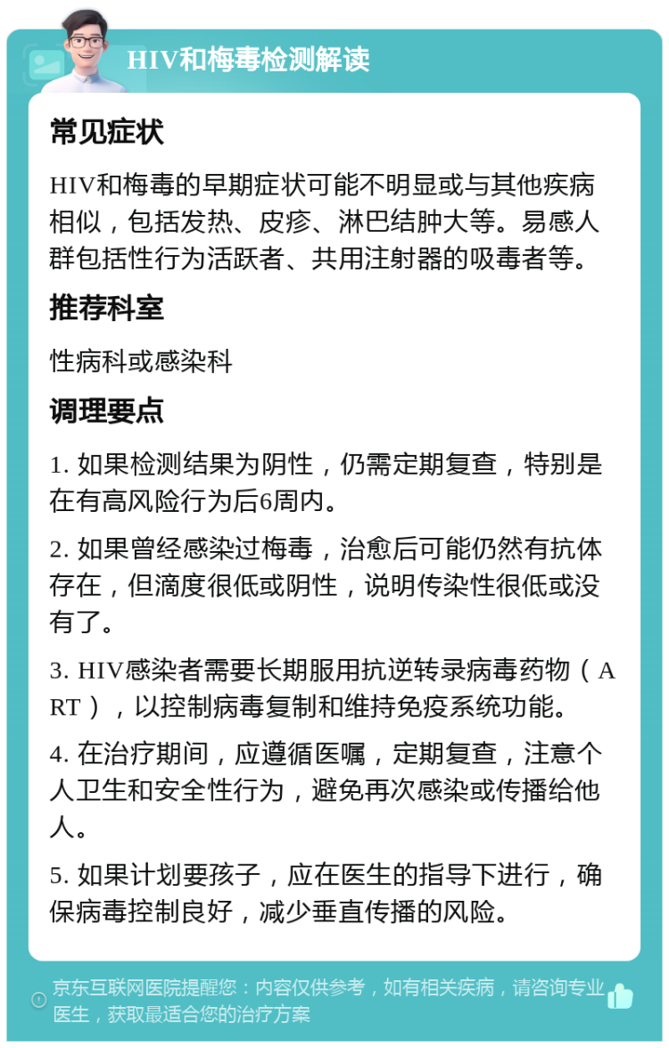 HIV和梅毒检测解读 常见症状 HIV和梅毒的早期症状可能不明显或与其他疾病相似，包括发热、皮疹、淋巴结肿大等。易感人群包括性行为活跃者、共用注射器的吸毒者等。 推荐科室 性病科或感染科 调理要点 1. 如果检测结果为阴性，仍需定期复查，特别是在有高风险行为后6周内。 2. 如果曾经感染过梅毒，治愈后可能仍然有抗体存在，但滴度很低或阴性，说明传染性很低或没有了。 3. HIV感染者需要长期服用抗逆转录病毒药物（ART），以控制病毒复制和维持免疫系统功能。 4. 在治疗期间，应遵循医嘱，定期复查，注意个人卫生和安全性行为，避免再次感染或传播给他人。 5. 如果计划要孩子，应在医生的指导下进行，确保病毒控制良好，减少垂直传播的风险。