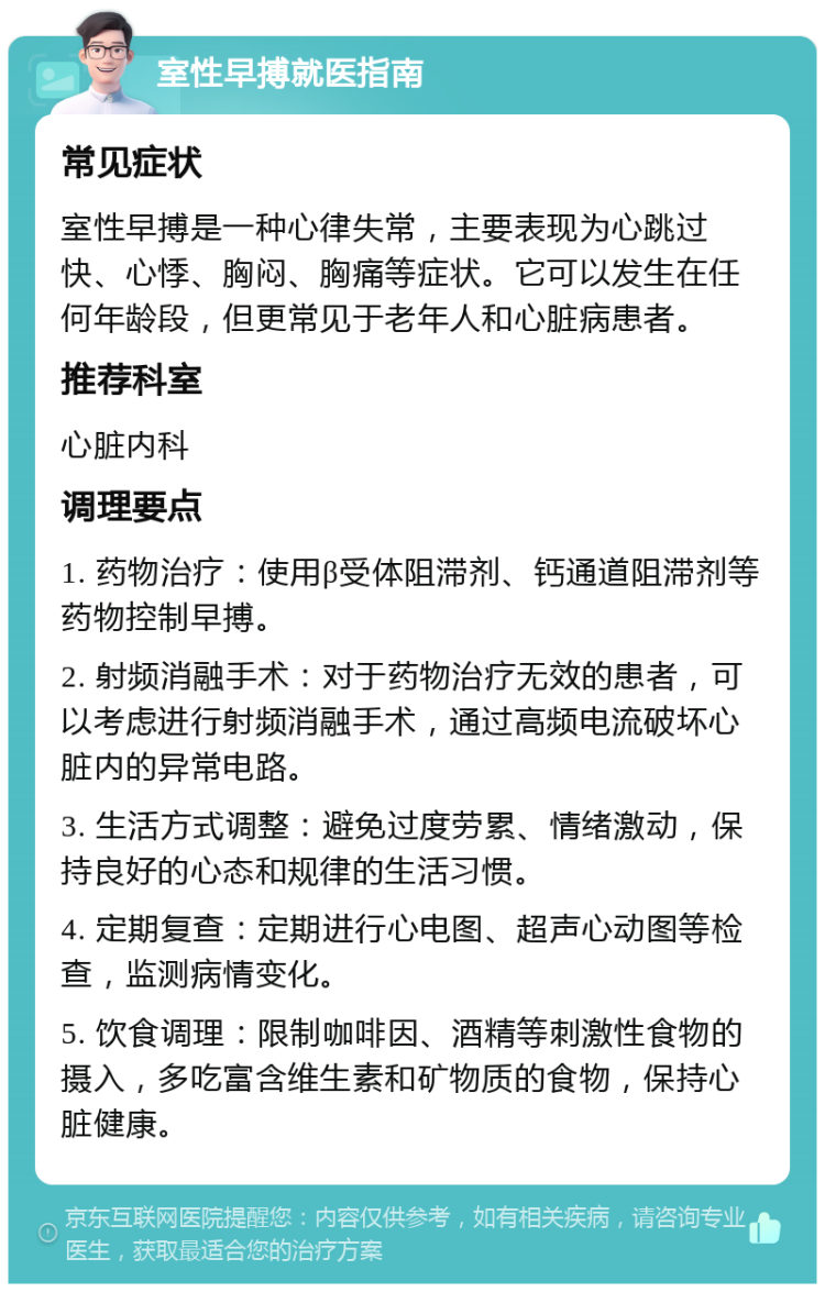 室性早搏就医指南 常见症状 室性早搏是一种心律失常，主要表现为心跳过快、心悸、胸闷、胸痛等症状。它可以发生在任何年龄段，但更常见于老年人和心脏病患者。 推荐科室 心脏内科 调理要点 1. 药物治疗：使用β受体阻滞剂、钙通道阻滞剂等药物控制早搏。 2. 射频消融手术：对于药物治疗无效的患者，可以考虑进行射频消融手术，通过高频电流破坏心脏内的异常电路。 3. 生活方式调整：避免过度劳累、情绪激动，保持良好的心态和规律的生活习惯。 4. 定期复查：定期进行心电图、超声心动图等检查，监测病情变化。 5. 饮食调理：限制咖啡因、酒精等刺激性食物的摄入，多吃富含维生素和矿物质的食物，保持心脏健康。