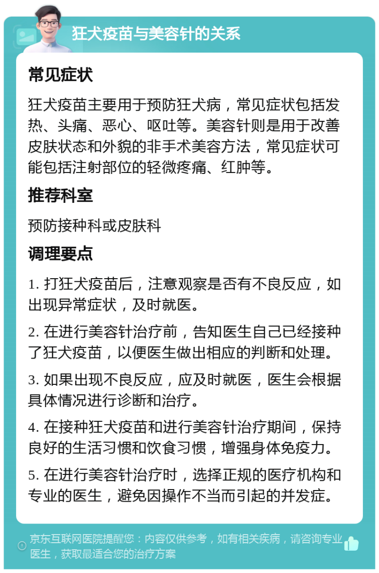 狂犬疫苗与美容针的关系 常见症状 狂犬疫苗主要用于预防狂犬病，常见症状包括发热、头痛、恶心、呕吐等。美容针则是用于改善皮肤状态和外貌的非手术美容方法，常见症状可能包括注射部位的轻微疼痛、红肿等。 推荐科室 预防接种科或皮肤科 调理要点 1. 打狂犬疫苗后，注意观察是否有不良反应，如出现异常症状，及时就医。 2. 在进行美容针治疗前，告知医生自己已经接种了狂犬疫苗，以便医生做出相应的判断和处理。 3. 如果出现不良反应，应及时就医，医生会根据具体情况进行诊断和治疗。 4. 在接种狂犬疫苗和进行美容针治疗期间，保持良好的生活习惯和饮食习惯，增强身体免疫力。 5. 在进行美容针治疗时，选择正规的医疗机构和专业的医生，避免因操作不当而引起的并发症。