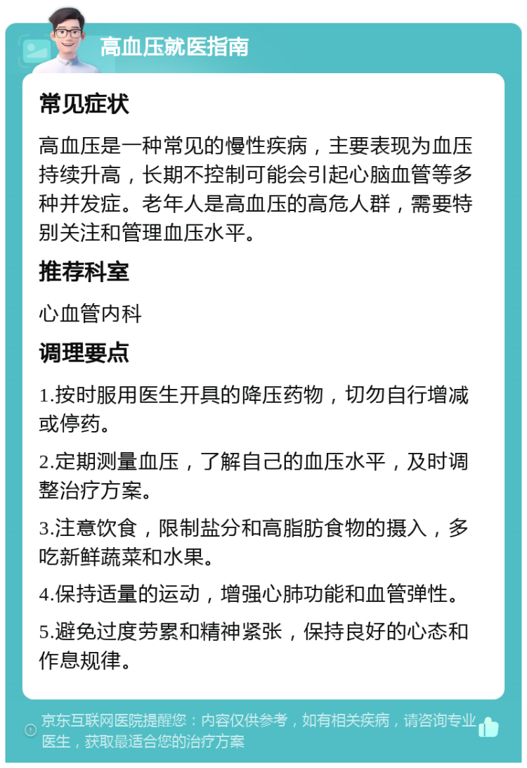 高血压就医指南 常见症状 高血压是一种常见的慢性疾病，主要表现为血压持续升高，长期不控制可能会引起心脑血管等多种并发症。老年人是高血压的高危人群，需要特别关注和管理血压水平。 推荐科室 心血管内科 调理要点 1.按时服用医生开具的降压药物，切勿自行增减或停药。 2.定期测量血压，了解自己的血压水平，及时调整治疗方案。 3.注意饮食，限制盐分和高脂肪食物的摄入，多吃新鲜蔬菜和水果。 4.保持适量的运动，增强心肺功能和血管弹性。 5.避免过度劳累和精神紧张，保持良好的心态和作息规律。