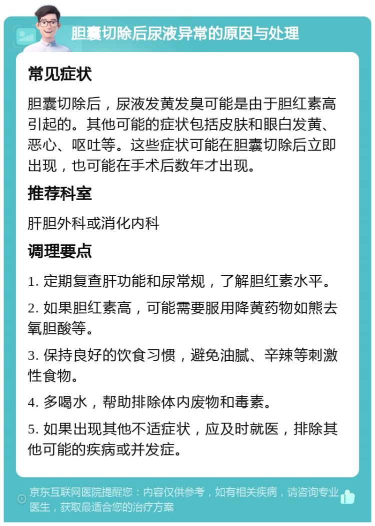 胆囊切除后尿液异常的原因与处理 常见症状 胆囊切除后，尿液发黄发臭可能是由于胆红素高引起的。其他可能的症状包括皮肤和眼白发黄、恶心、呕吐等。这些症状可能在胆囊切除后立即出现，也可能在手术后数年才出现。 推荐科室 肝胆外科或消化内科 调理要点 1. 定期复查肝功能和尿常规，了解胆红素水平。 2. 如果胆红素高，可能需要服用降黄药物如熊去氧胆酸等。 3. 保持良好的饮食习惯，避免油腻、辛辣等刺激性食物。 4. 多喝水，帮助排除体内废物和毒素。 5. 如果出现其他不适症状，应及时就医，排除其他可能的疾病或并发症。