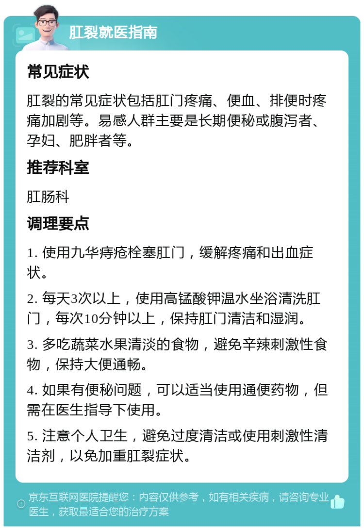 肛裂就医指南 常见症状 肛裂的常见症状包括肛门疼痛、便血、排便时疼痛加剧等。易感人群主要是长期便秘或腹泻者、孕妇、肥胖者等。 推荐科室 肛肠科 调理要点 1. 使用九华痔疮栓塞肛门，缓解疼痛和出血症状。 2. 每天3次以上，使用高锰酸钾温水坐浴清洗肛门，每次10分钟以上，保持肛门清洁和湿润。 3. 多吃蔬菜水果清淡的食物，避免辛辣刺激性食物，保持大便通畅。 4. 如果有便秘问题，可以适当使用通便药物，但需在医生指导下使用。 5. 注意个人卫生，避免过度清洁或使用刺激性清洁剂，以免加重肛裂症状。