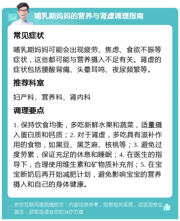 哺乳期妈妈的营养与肾虚调理指南 常见症状 哺乳期妈妈可能会出现疲劳、焦虑、食欲不振等症状，这些都可能与营养摄入不足有关。肾虚的症状包括腰酸背痛、头晕耳鸣、夜尿频繁等。 推荐科室 妇产科、营养科、肾内科 调理要点 1. 保持饮食均衡，多吃新鲜水果和蔬菜，适量摄入蛋白质和钙质；2. 对于肾虚，多吃具有滋补作用的食物，如黑豆、黑芝麻、核桃等；3. 避免过度劳累，保证充足的休息和睡眠；4. 在医生的指导下，合理使用维生素和矿物质补充剂；5. 在宝宝断奶后再开始减肥计划，避免影响宝宝的营养摄入和自己的身体健康。