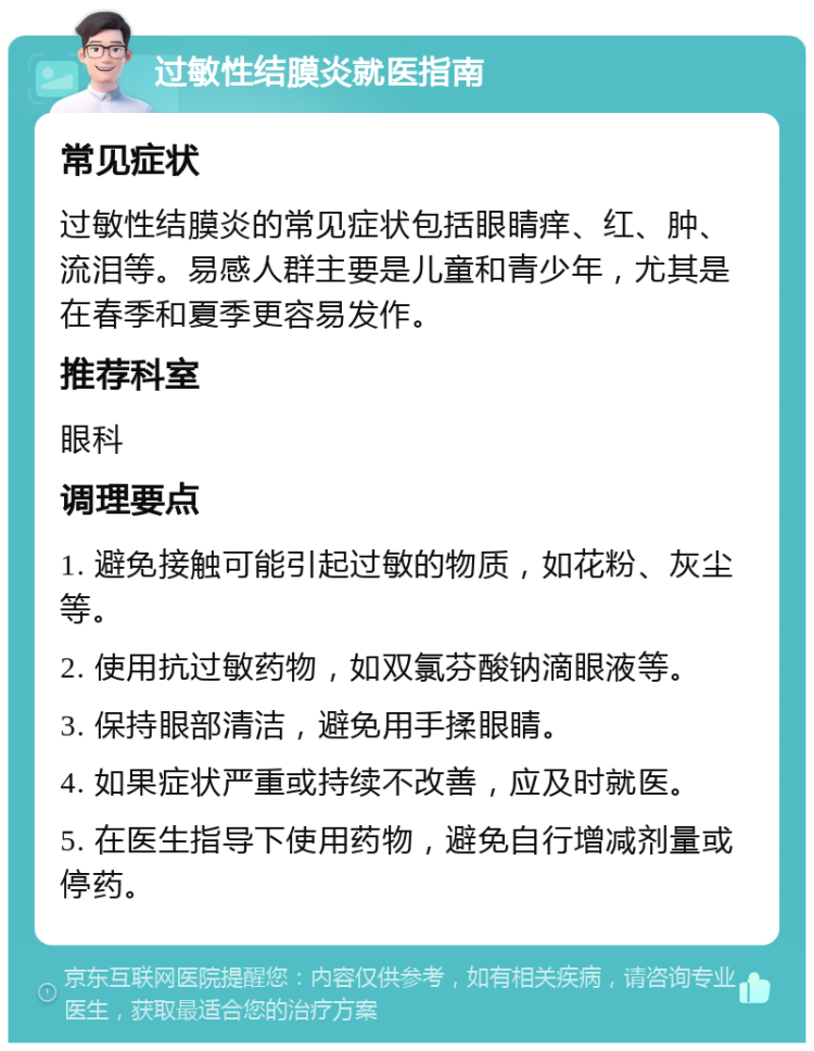 过敏性结膜炎就医指南 常见症状 过敏性结膜炎的常见症状包括眼睛痒、红、肿、流泪等。易感人群主要是儿童和青少年，尤其是在春季和夏季更容易发作。 推荐科室 眼科 调理要点 1. 避免接触可能引起过敏的物质，如花粉、灰尘等。 2. 使用抗过敏药物，如双氯芬酸钠滴眼液等。 3. 保持眼部清洁，避免用手揉眼睛。 4. 如果症状严重或持续不改善，应及时就医。 5. 在医生指导下使用药物，避免自行增减剂量或停药。