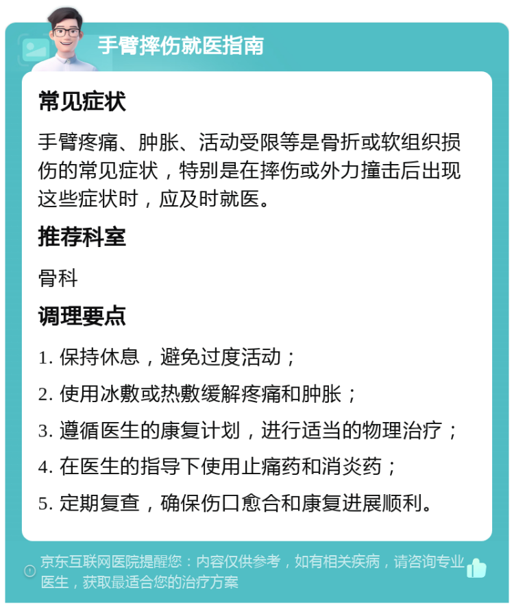 手臂摔伤就医指南 常见症状 手臂疼痛、肿胀、活动受限等是骨折或软组织损伤的常见症状，特别是在摔伤或外力撞击后出现这些症状时，应及时就医。 推荐科室 骨科 调理要点 1. 保持休息，避免过度活动； 2. 使用冰敷或热敷缓解疼痛和肿胀； 3. 遵循医生的康复计划，进行适当的物理治疗； 4. 在医生的指导下使用止痛药和消炎药； 5. 定期复查，确保伤口愈合和康复进展顺利。